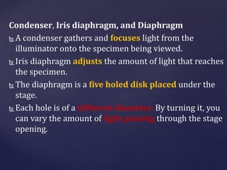 Condenser, Iris diaphragm, and Diaphragm
 A condenser gathers and focuses light from the
illuminator onto the specimen being viewed.
 Iris diaphragm adjusts the amount of light that reaches
the specimen.
 The diaphragm is a five holed disk placed under the
stage.
 Each hole is of a different diameter. By turning it, you
can vary the amount of light passing through the stage
opening.
 