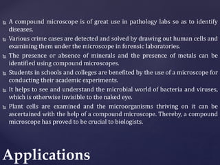  A compound microscope is of great use in pathology labs so as to identify
diseases.
 Various crime cases are detected and solved by drawing out human cells and
examining them under the microscope in forensic laboratories.
 The presence or absence of minerals and the presence of metals can be
identified using compound microscopes.
 Students in schools and colleges are benefited by the use of a microscope for
conducting their academic experiments.
 It helps to see and understand the microbial world of bacteria and viruses,
which is otherwise invisible to the naked eye.
 Plant cells are examined and the microorganisms thriving on it can be
ascertained with the help of a compound microscope. Thereby, a compound
microscope has proved to be crucial to biologists.
Applications
 