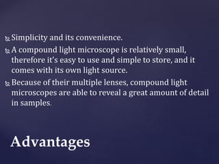  Simplicity and its convenience.
 A compound light microscope is relatively small,
therefore it’s easy to use and simple to store, and it
comes with its own light source.
 Because of their multiple lenses, compound light
microscopes are able to reveal a great amount of detail
in samples.
Advantages
 
