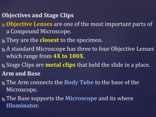 Objectives and Stage Clips
 Objective Lenses are one of the most important parts of
a Compound Microscope.
 They are the closest to the specimen.
 A standard Microscope has three to four Objective Lenses
which range from 4X to 100X.
 Stage Clips are metal clips that held the slide in a place.
Arm and Base
 The Arm connects the Body Tube to the base of the
Microscope.
 The Base supports the Microscope and its where
Illuminator.
 