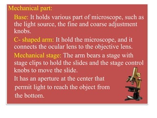 viewing.
Mechanical part:
Base: It holds various part of microscope, such as
the light source, the fine and coarse adjustment
knobs.
C- shaped arm: It hold the microscope, and it
connects the ocular lens to the objective lens.
Mechanical stage: The arm bears a stage with
stage clips to hold the slides and the stage control
knobs to move the slide.
It has an aperture at the center that
permit light to reach the object from
the bottom.
 