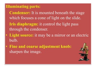 They
Illuminating parts:
Condenser: It is mounted beneath the stage
which focuses a cone of light on the slide.
Iris diaphragm: it control the light pass
through the condenser.
• Light source: it may be a mirror or an electric
bulb.
• Fine and coarse adjustment knob:
sharpen the image.
 
