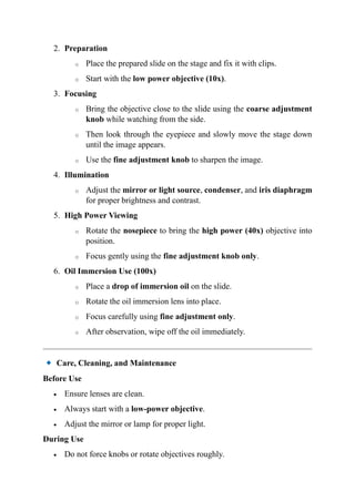 2. Preparation
o Place the prepared slide on the stage and fix it with clips.
o Start with the low power objective (10x).
3. Focusing
o Bring the objective close to the slide using the coarse adjustment
knob while watching from the side.
o Then look through the eyepiece and slowly move the stage down
until the image appears.
o Use the fine adjustment knob to sharpen the image.
4. Illumination
o Adjust the mirror or light source, condenser, and iris diaphragm
for proper brightness and contrast.
5. High Power Viewing
o Rotate the nosepiece to bring the high power (40x) objective into
position.
o Focus gently using the fine adjustment knob only.
6. Oil Immersion Use (100x)
o Place a drop of immersion oil on the slide.
o Rotate the oil immersion lens into place.
o Focus carefully using fine adjustment only.
o After observation, wipe off the oil immediately.
Care, Cleaning, and Maintenance
Before Use
• Ensure lenses are clean.
• Always start with a low-power objective.
• Adjust the mirror or lamp for proper light.
During Use
• Do not force knobs or rotate objectives roughly.
 