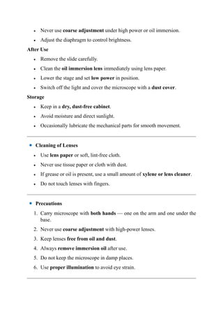 • Never use coarse adjustment under high power or oil immersion.
• Adjust the diaphragm to control brightness.
After Use
• Remove the slide carefully.
• Clean the oil immersion lens immediately using lens paper.
• Lower the stage and set low power in position.
• Switch off the light and cover the microscope with a dust cover.
Storage
• Keep in a dry, dust-free cabinet.
• Avoid moisture and direct sunlight.
• Occasionally lubricate the mechanical parts for smooth movement.
Cleaning of Lenses
• Use lens paper or soft, lint-free cloth.
• Never use tissue paper or cloth with dust.
• If grease or oil is present, use a small amount of xylene or lens cleaner.
• Do not touch lenses with fingers.
Precautions
1. Carry microscope with both hands — one on the arm and one under the
base.
2. Never use coarse adjustment with high-power lenses.
3. Keep lenses free from oil and dust.
4. Always remove immersion oil after use.
5. Do not keep the microscope in damp places.
6. Use proper illumination to avoid eye strain.
 