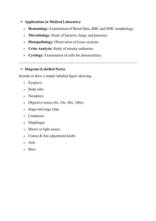 Applications in Medical Laboratory
• Hematology: Examination of blood films, RBC and WBC morphology.
• Microbiology: Study of bacteria, fungi, and parasites.
• Histopathology: Observation of tissue sections.
• Urine Analysis: Study of urinary sediments.
• Cytology: Examination of cells for abnormalities.
Diagram (Labelled Parts)
Include or draw a simple labelled figure showing:
• Eyepiece
• Body tube
• Nosepiece
• Objective lenses (4x, 10x, 40x, 100x)
• Stage and stage clips
• Condenser
• Diaphragm
• Mirror or light source
• Coarse & fine adjustment knobs
• Arm
• Base
 