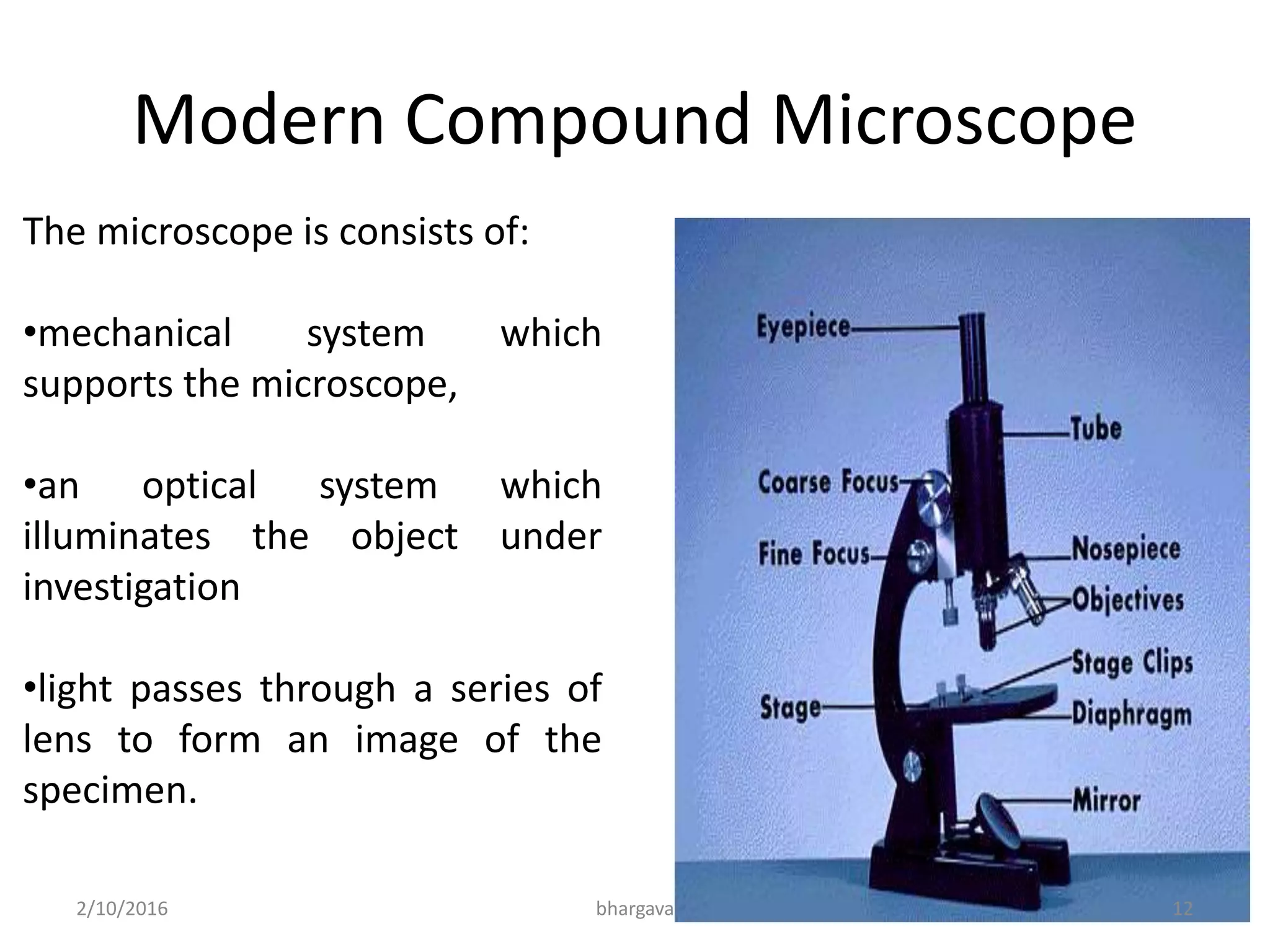 Modern Compound Microscope
The microscope is consists of:
•mechanical system which
supports the microscope,
•an optical system which
illuminates the object under
investigation
•light passes through a series of
lens to form an image of the
specimen.
2/10/2016 12bhargava
 