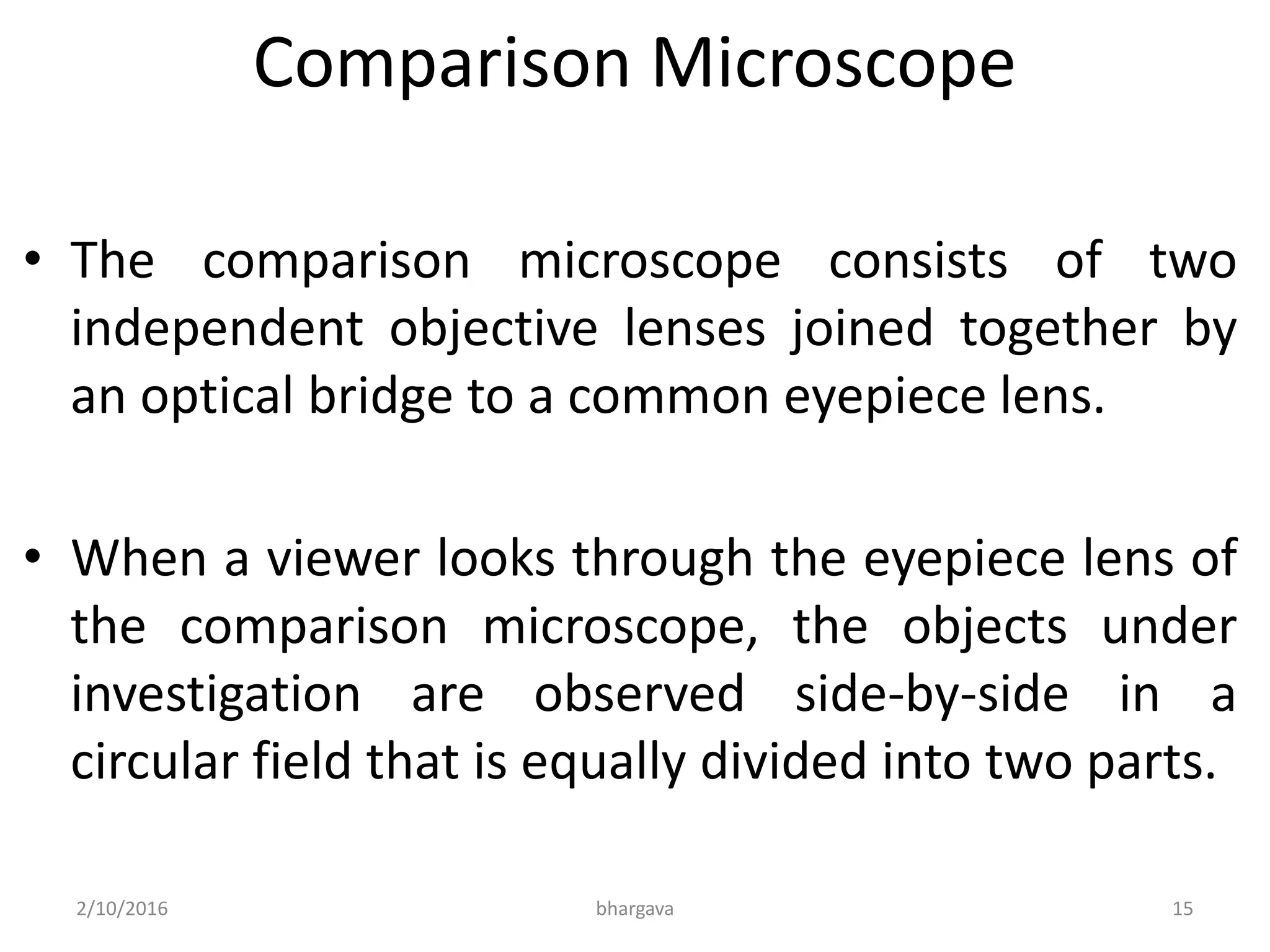 Comparison Microscope
• The comparison microscope consists of two
independent objective lenses joined together by
an optical bridge to a common eyepiece lens.
• When a viewer looks through the eyepiece lens of
the comparison microscope, the objects under
investigation are observed side-by-side in a
circular field that is equally divided into two parts.
2/10/2016 15bhargava
 