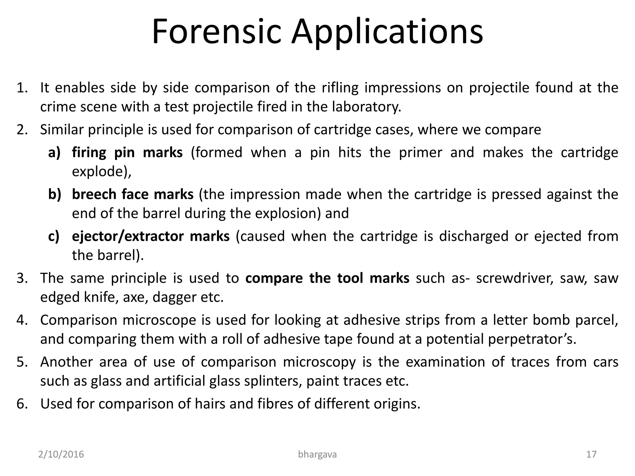 Forensic Applications
1. It enables side by side comparison of the rifling impressions on projectile found at the
crime scene with a test projectile fired in the laboratory.
2. Similar principle is used for comparison of cartridge cases, where we compare
a) firing pin marks (formed when a pin hits the primer and makes the cartridge
explode),
b) breech face marks (the impression made when the cartridge is pressed against the
end of the barrel during the explosion) and
c) ejector/extractor marks (caused when the cartridge is discharged or ejected from
the barrel).
3. The same principle is used to compare the tool marks such as- screwdriver, saw, saw
edged knife, axe, dagger etc.
4. Comparison microscope is used for looking at adhesive strips from a letter bomb parcel,
and comparing them with a roll of adhesive tape found at a potential perpetrator’s.
5. Another area of use of comparison microscopy is the examination of traces from cars
such as glass and artificial glass splinters, paint traces etc.
6. Used for comparison of hairs and fibres of different origins.
2/10/2016 bhargava 17
 