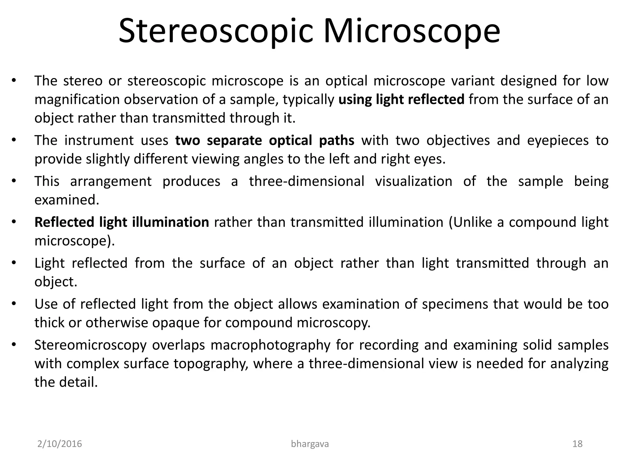 Stereoscopic Microscope
• The stereo or stereoscopic microscope is an optical microscope variant designed for low
magnification observation of a sample, typically using light reflected from the surface of an
object rather than transmitted through it.
• The instrument uses two separate optical paths with two objectives and eyepieces to
provide slightly different viewing angles to the left and right eyes.
• This arrangement produces a three-dimensional visualization of the sample being
examined.
• Reflected light illumination rather than transmitted illumination (Unlike a compound light
microscope).
• Light reflected from the surface of an object rather than light transmitted through an
object.
• Use of reflected light from the object allows examination of specimens that would be too
thick or otherwise opaque for compound microscopy.
• Stereomicroscopy overlaps macrophotography for recording and examining solid samples
with complex surface topography, where a three-dimensional view is needed for analyzing
the detail.
2/10/2016 bhargava 18
 