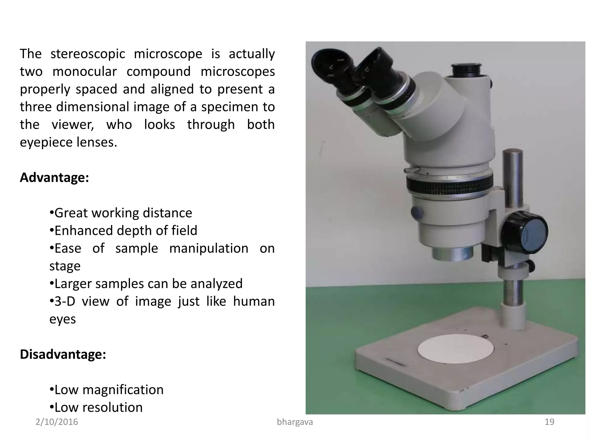 2/10/2016 bhargava 19
The stereoscopic microscope is actually
two monocular compound microscopes
properly spaced and aligned to present a
three dimensional image of a specimen to
the viewer, who looks through both
eyepiece lenses.
Advantage:
•Great working distance
•Enhanced depth of field
•Ease of sample manipulation on
stage
•Larger samples can be analyzed
•3-D view of image just like human
eyes
Disadvantage:
•Low magnification
•Low resolution
 