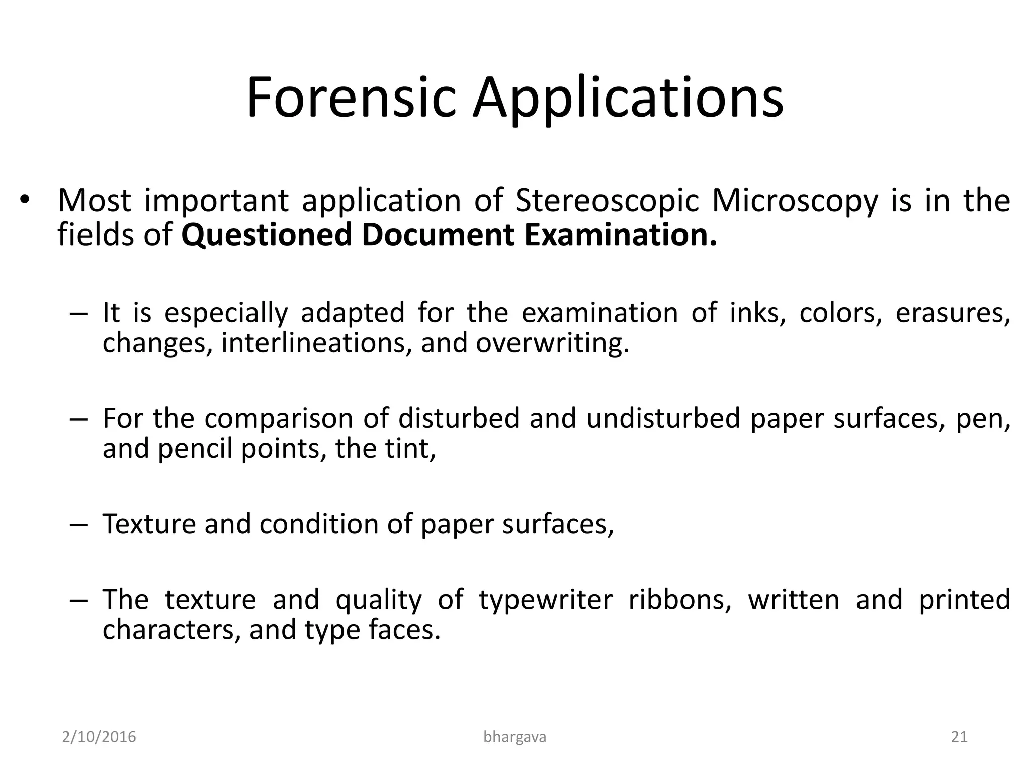 Forensic Applications
• Most important application of Stereoscopic Microscopy is in the
fields of Questioned Document Examination.
– It is especially adapted for the examination of inks, colors, erasures,
changes, interlineations, and overwriting.
– For the comparison of disturbed and undisturbed paper surfaces, pen,
and pencil points, the tint,
– Texture and condition of paper surfaces,
– The texture and quality of typewriter ribbons, written and printed
characters, and type faces.
2/10/2016 bhargava 21
 