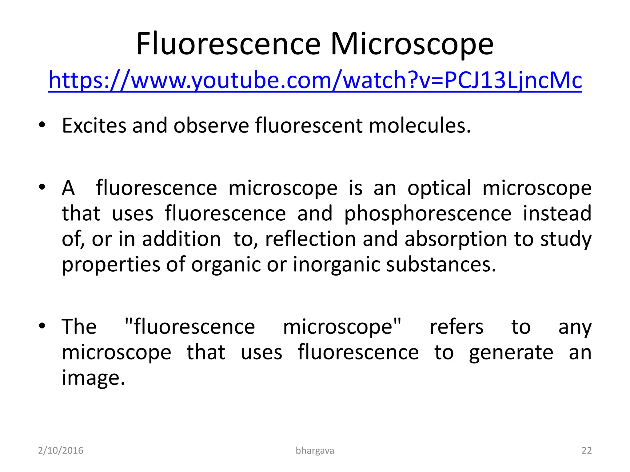 Fluorescence Microscope
https://www.youtube.com/watch?v=PCJ13LjncMc
• Excites and observe fluorescent molecules.
• A fluorescence microscope is an optical microscope
that uses fluorescence and phosphorescence instead
of, or in addition to, reflection and absorption to study
properties of organic or inorganic substances.
• The "fluorescence microscope" refers to any
microscope that uses fluorescence to generate an
image.
2/10/2016 22bhargava
 