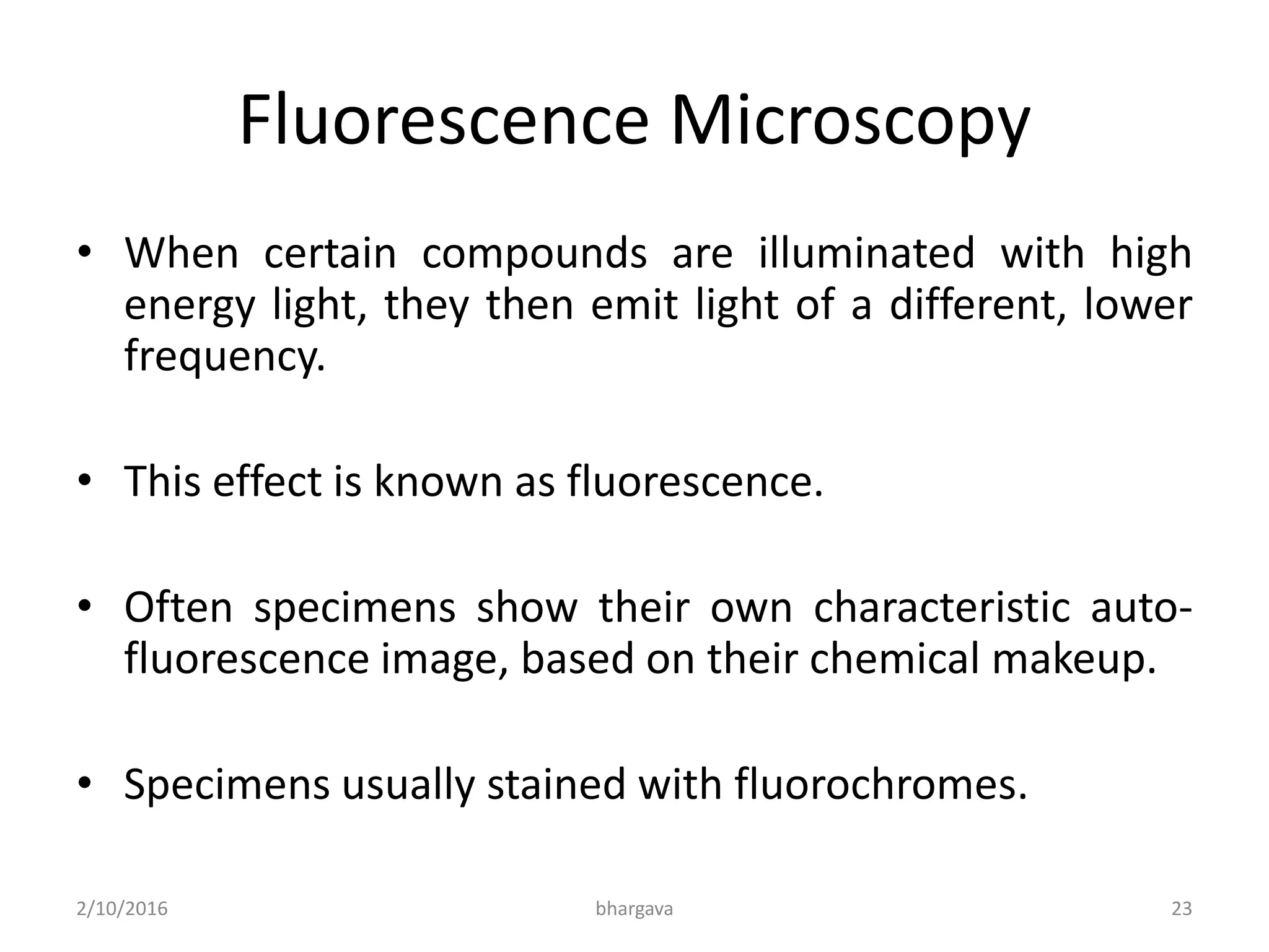 Fluorescence Microscopy
• When certain compounds are illuminated with high
energy light, they then emit light of a different, lower
frequency.
• This effect is known as fluorescence.
• Often specimens show their own characteristic auto-
fluorescence image, based on their chemical makeup.
• Specimens usually stained with fluorochromes.
2/10/2016 23bhargava
 