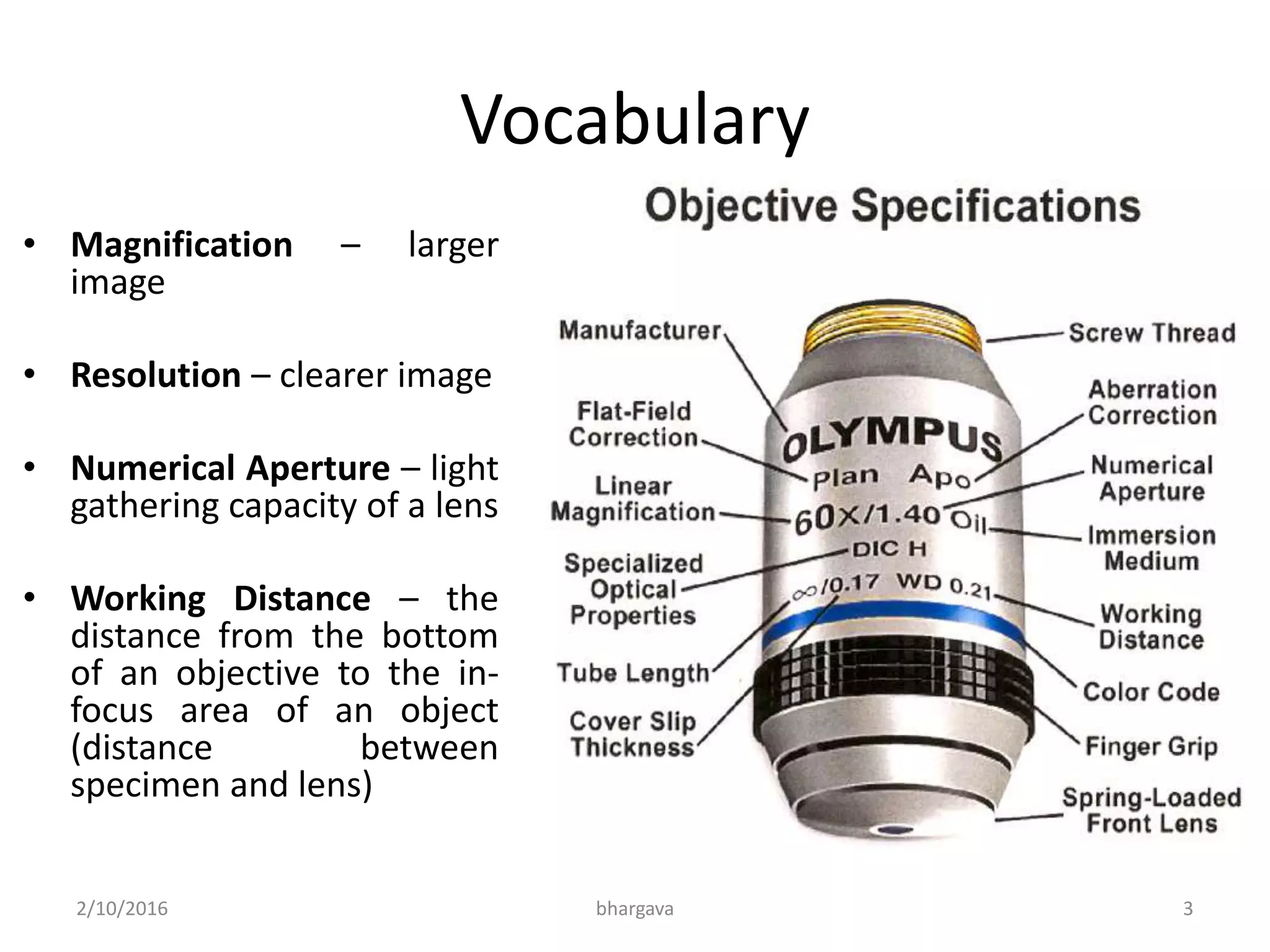 Vocabulary
• Magnification – larger
image
• Resolution – clearer image
• Numerical Aperture – light
gathering capacity of a lens
• Working Distance – the
distance from the bottom
of an objective to the in-
focus area of an object
(distance between
specimen and lens)
2/10/2016 3bhargava
 