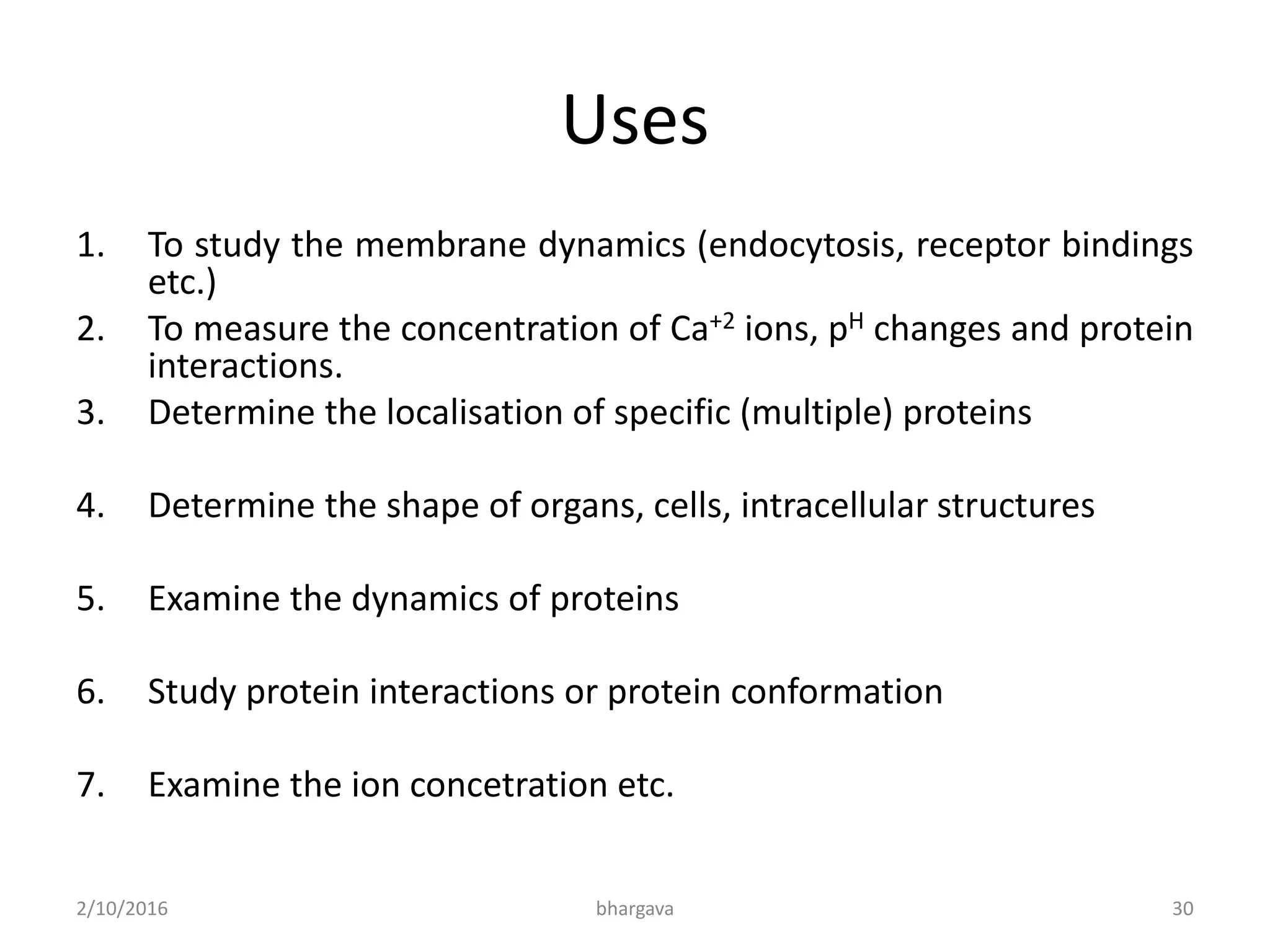 Uses
1. To study the membrane dynamics (endocytosis, receptor bindings
etc.)
2. To measure the concentration of Ca+2 ions, pH changes and protein
interactions.
3. Determine the localisation of specific (multiple) proteins
4. Determine the shape of organs, cells, intracellular structures
5. Examine the dynamics of proteins
6. Study protein interactions or protein conformation
7. Examine the ion concetration etc.
2/10/2016 30bhargava
 