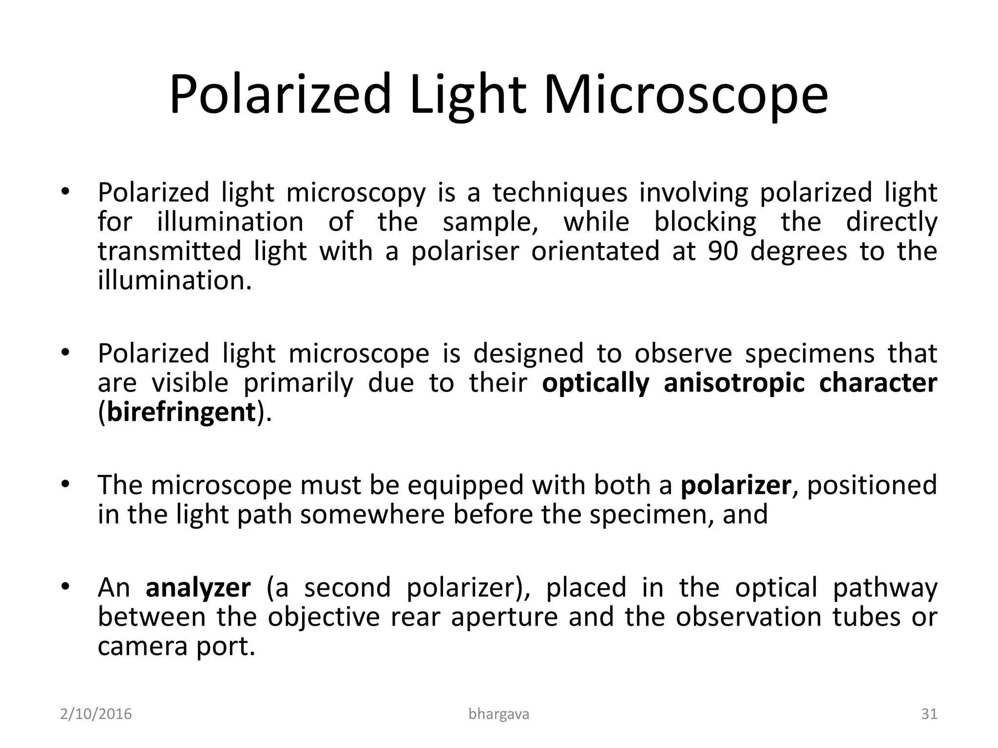 Polarized Light Microscope
• Polarized light microscopy is a techniques involving polarized light
for illumination of the sample, while blocking the directly
transmitted light with a polariser orientated at 90 degrees to the
illumination.
• Polarized light microscope is designed to observe specimens that
are visible primarily due to their optically anisotropic character
(birefringent).
• The microscope must be equipped with both a polarizer, positioned
in the light path somewhere before the specimen, and
• An analyzer (a second polarizer), placed in the optical pathway
between the objective rear aperture and the observation tubes or
camera port.
2/10/2016 31bhargava
 