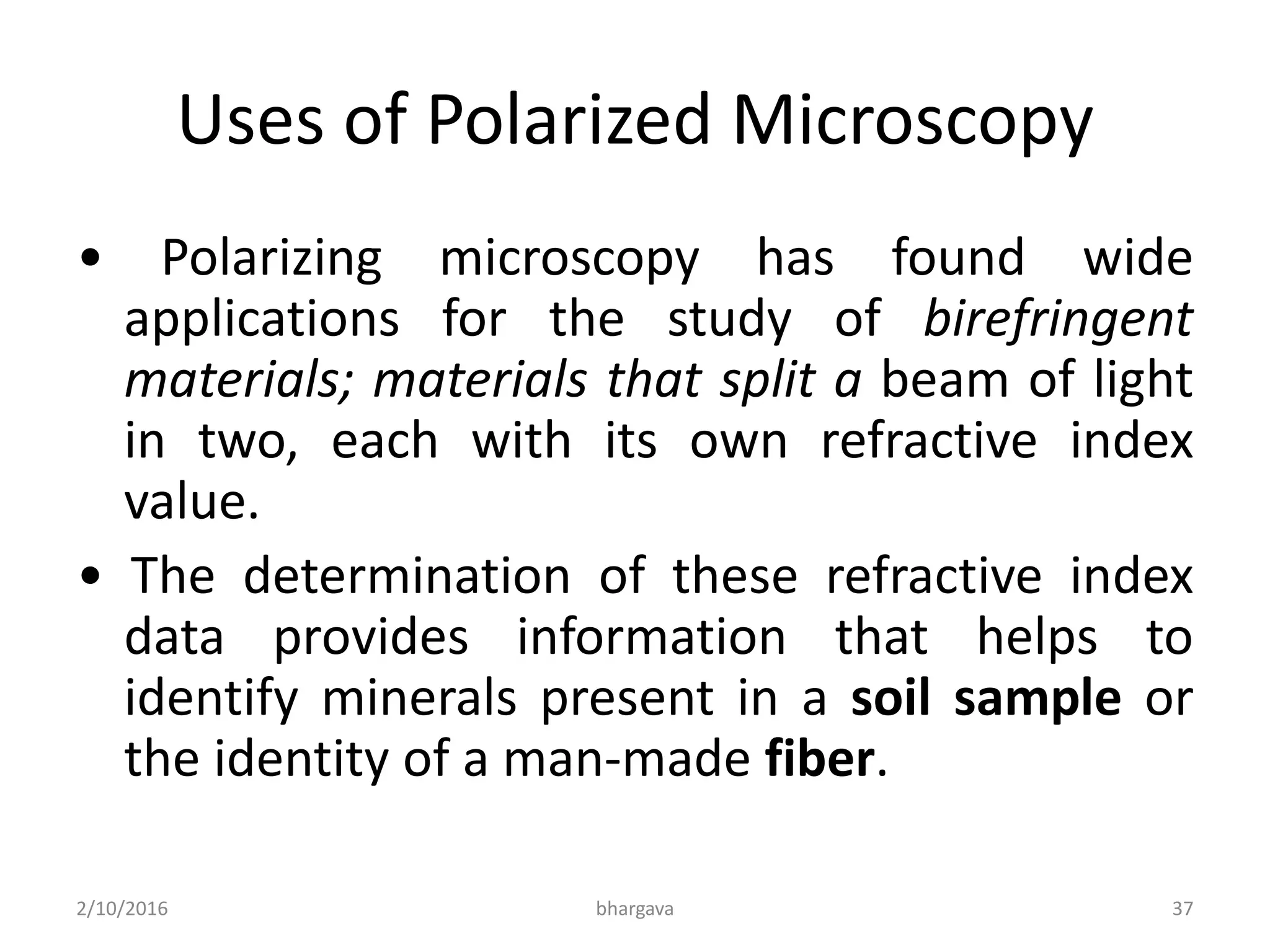 Uses of Polarized Microscopy
• Polarizing microscopy has found wide
applications for the study of birefringent
materials; materials that split a beam of light
in two, each with its own refractive index
value.
• The determination of these refractive index
data provides information that helps to
identify minerals present in a soil sample or
the identity of a man-made fiber.
2/10/2016 37bhargava
 