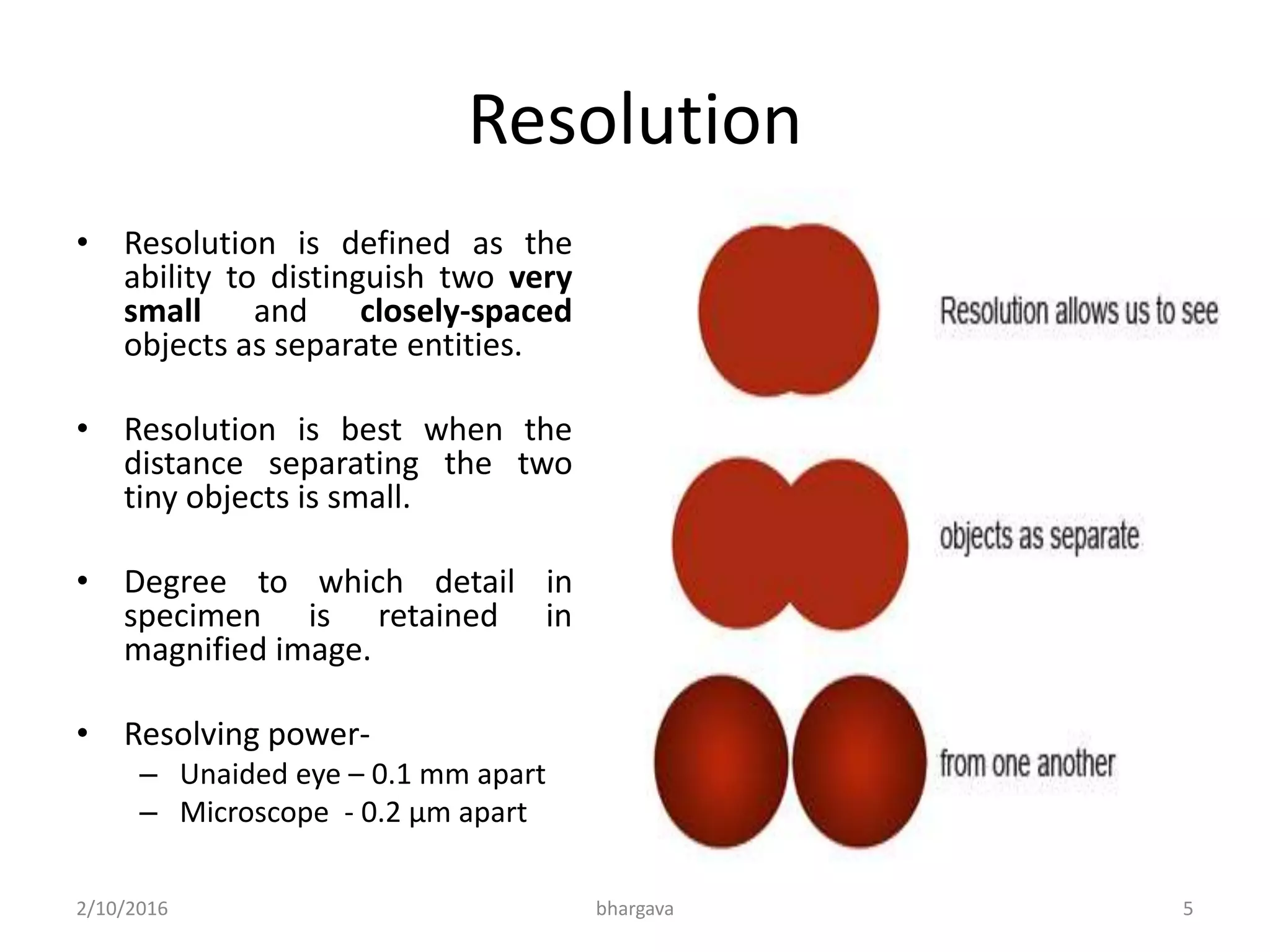 Resolution
• Resolution is defined as the
ability to distinguish two very
small and closely-spaced
objects as separate entities.
• Resolution is best when the
distance separating the two
tiny objects is small.
• Degree to which detail in
specimen is retained in
magnified image.
• Resolving power-
– Unaided eye – 0.1 mm apart
– Microscope - 0.2 µm apart
2/10/2016 5bhargava
 