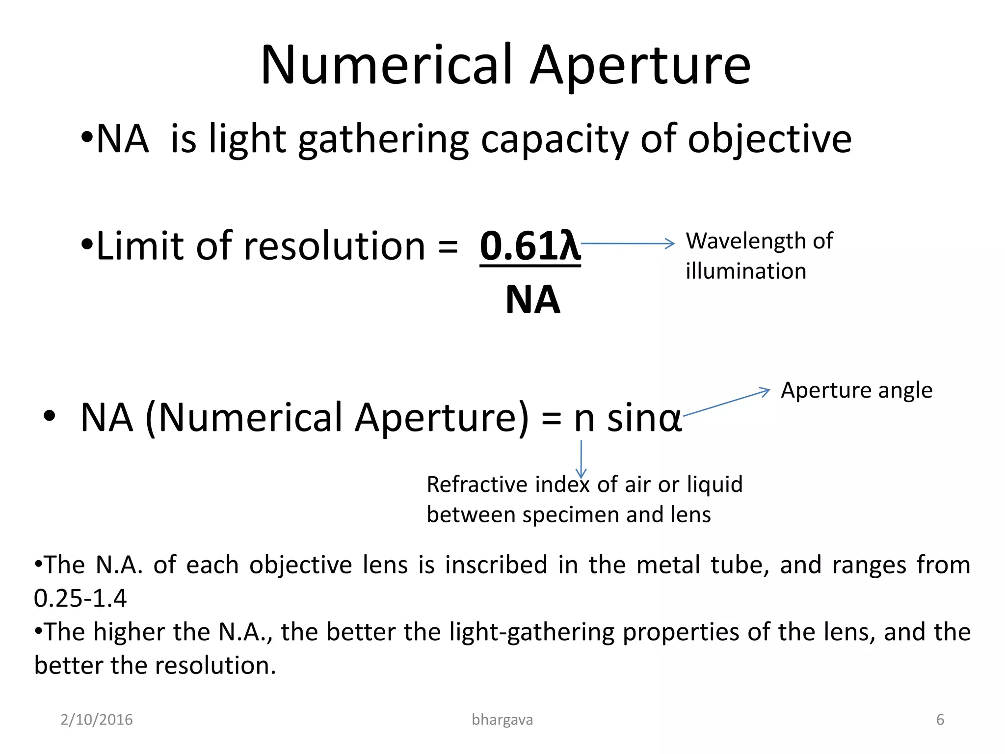 Numerical Aperture
•NA is light gathering capacity of objective
•Limit of resolution = 0.61λ
NA
• NA (Numerical Aperture) = n sinα
Wavelength of
illumination
Aperture angle
Refractive index of air or liquid
between specimen and lens
•The N.A. of each objective lens is inscribed in the metal tube, and ranges from
0.25-1.4
•The higher the N.A., the better the light-gathering properties of the lens, and the
better the resolution.
2/10/2016 6bhargava
 
