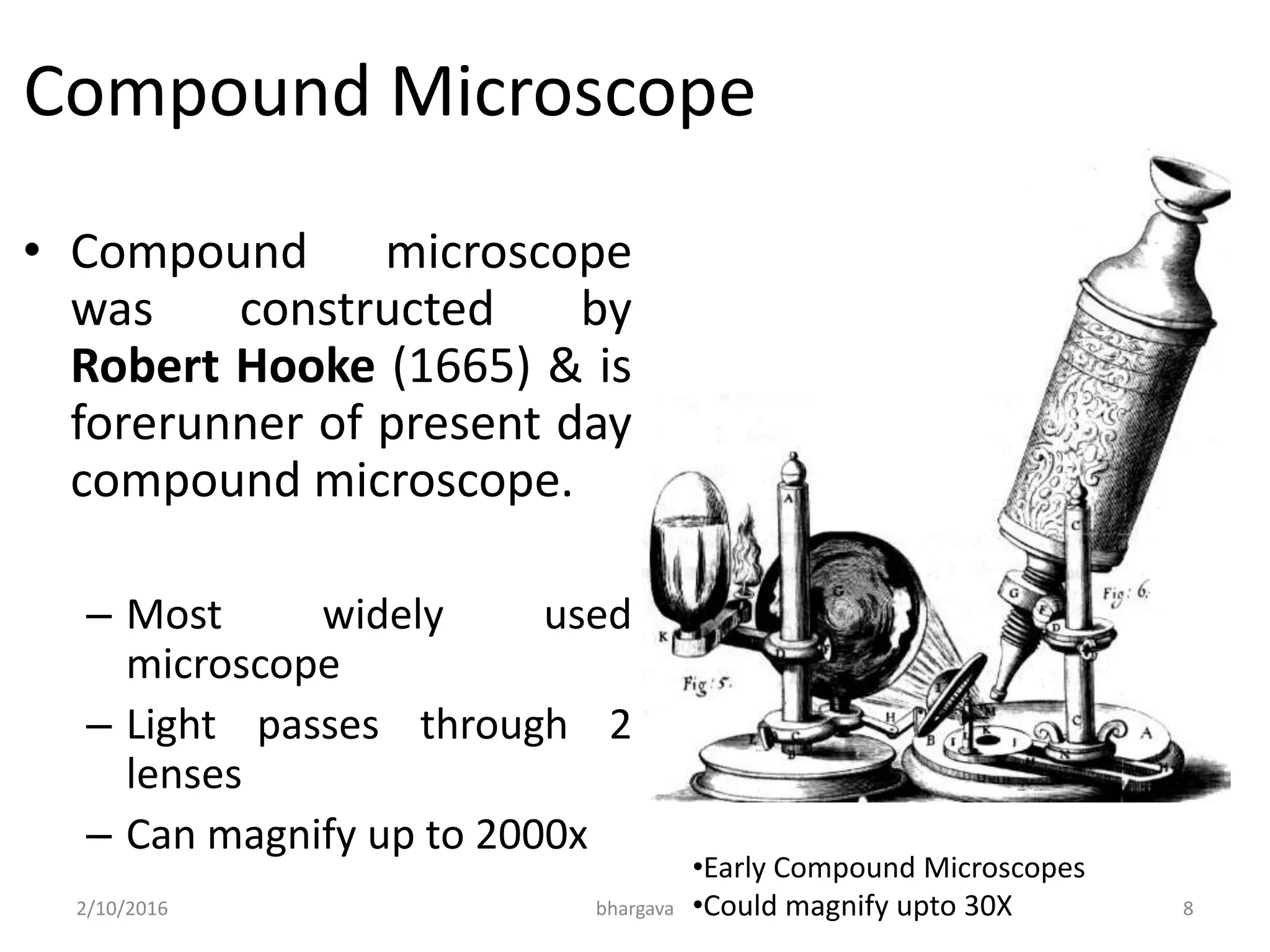 Compound Microscope
• Compound microscope
was constructed by
Robert Hooke (1665) & is
forerunner of present day
compound microscope.
– Most widely used
microscope
– Light passes through 2
lenses
– Can magnify up to 2000x
•Early Compound Microscopes
•Could magnify upto 30X2/10/2016 8bhargava
 