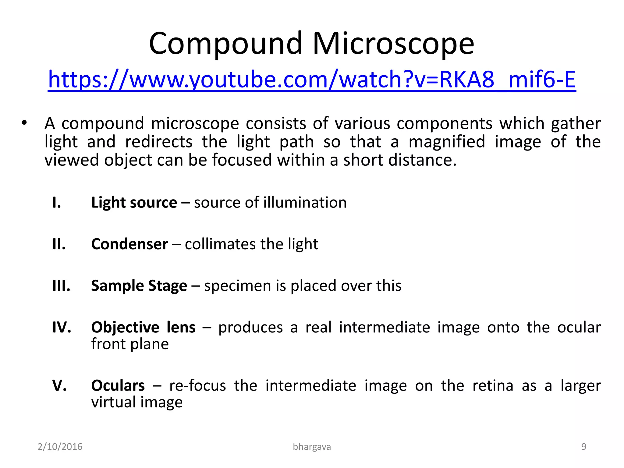 Compound Microscope
https://www.youtube.com/watch?v=RKA8_mif6-E
• A compound microscope consists of various components which gather
light and redirects the light path so that a magnified image of the
viewed object can be focused within a short distance.
I. Light source – source of illumination
II. Condenser – collimates the light
III. Sample Stage – specimen is placed over this
IV. Objective lens – produces a real intermediate image onto the ocular
front plane
V. Oculars – re-focus the intermediate image on the retina as a larger
virtual image
2/10/2016 9bhargava
 