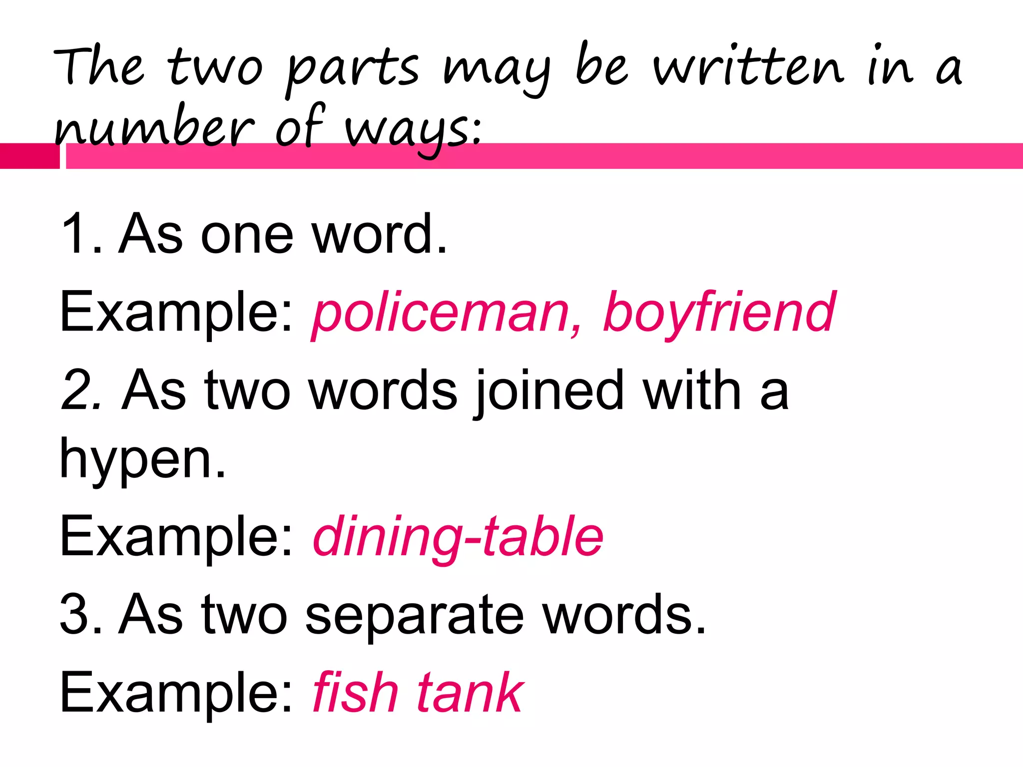 The two parts may be written in a
number of ways:
1. As one word.
Example: policeman, boyfriend
2. As two words joined with a
hypen.
Example: dining-table
3. As two separate words.
Example: fish tank