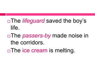 The lifeguard saved the boy’s
life.
The passers-by made noise in
the corridors.
The ice cream is melting.