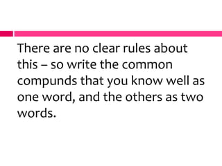 There are no clear rules about
this – so write the common
compunds that you know well as
one word, and the others as two
words.