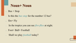 Noun+ Noun
■ Bus + Stop
 Is this the bus stop for the number 12 bus?
■ fire+ Fly
 In the tropics you can see fire-flies at night.
■ Foot+ Ball= Football
 Shall we play football today?
 