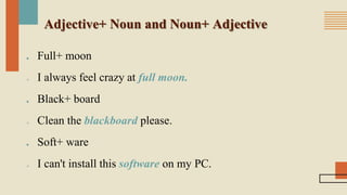 Adjective+ Noun and Noun+ Adjective
■ Full+ moon
 I always feel crazy at full moon.
■ Black+ board
 Clean the blackboard please.
■ Soft+ ware
 I can't install this software on my PC.
 