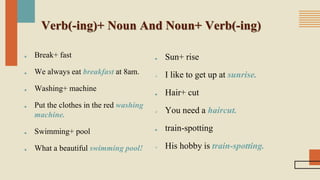 Verb(-ing)+ Noun And Noun+ Verb(-ing)
■ Break+ fast
■ We always eat breakfast at 8am.
■ Washing+ machine
■ Put the clothes in the red washing
machine.
■ Swimming+ pool
■ What a beautiful swimming pool!
■ Sun+ rise
 I like to get up at sunrise.
■ Hair+ cut
 You need a haircut.
■ train-spotting
 His hobby is train-spotting.
 