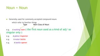 Noun + Noun
 Generally used for commonly accepted compound nouns
which refer to familiar things
e.g. A waiting room ( the first noun used as a kind of adj/ so
singular only )
e.g. A police inspector
e.g. A water bottle
e.g. A bottle opener
Type Main Class of Noun
 