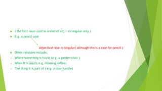  ( the first noun used as a kind of adj / so singular only )
 E.g. a pencil case
 Other relations include;
 Where something is found (e.g. a garden chair )
 When it is used ( e.g. morning coffee)
 The thing it is part of ( e.g. a door handle)
Adjectival noun is singular( although this is a case for pencil )
 