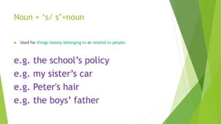 Noun + ‘s/ s’+noun
 Used for things loosely belonging to or related to people.
e.g. the school’s policy
e.g. my sister’s car
e.g. Peter's hair
e.g. the boys’ father
 