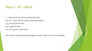 Noun + of + Noun
 Used where no common compound exist.
For unit , parts and for certain fixed expressions.
e.g. the end of the film
e.g. a glass of milk
e.g. the corner of the street
Also used to describe things belonging to other things, not to named people.
 