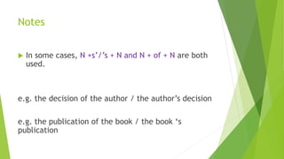Notes
 In some cases, N +s’/’s + N and N + of + N are both
used.
e.g. the decision of the author / the author’s decision
e.g. the publication of the book / the book ‘s
publication
 