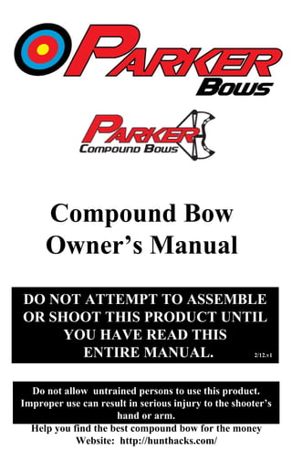 DO NOT ATTEMPT TO ASSEMBLE
OR SHOOT THIS PRODUCT UNTIL
YOU HAVE READ THIS
ENTIRE MANUAL. 2/12.v1
Do not allow untrained persons to use this product.
Improper use can result in serious injury to the shooter’s
hand or arm.
Compound Bow
Owner’s Manual
Help you find the best compound bow for the money
Website: http://hunthacks.com/
 