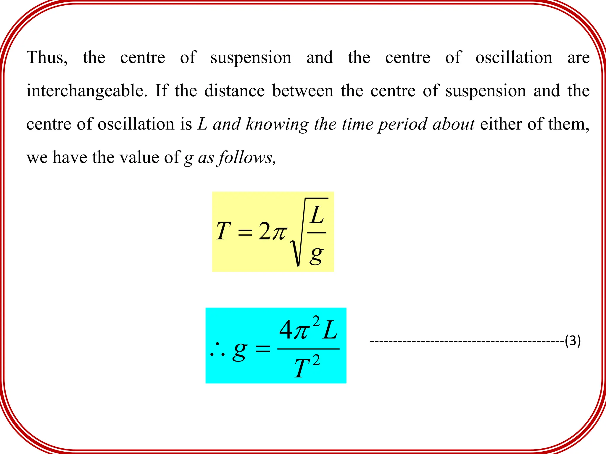 Thus, the centre of suspension and the centre of oscillation are
interchangeable. If the distance between the centre of suspension and the
centre of oscillation is L and knowing the time period about either of them,
we have the value of g as follows,
g
L
T 
2

2
2
4
T
L
g


 ------------------------------------------(3)
 