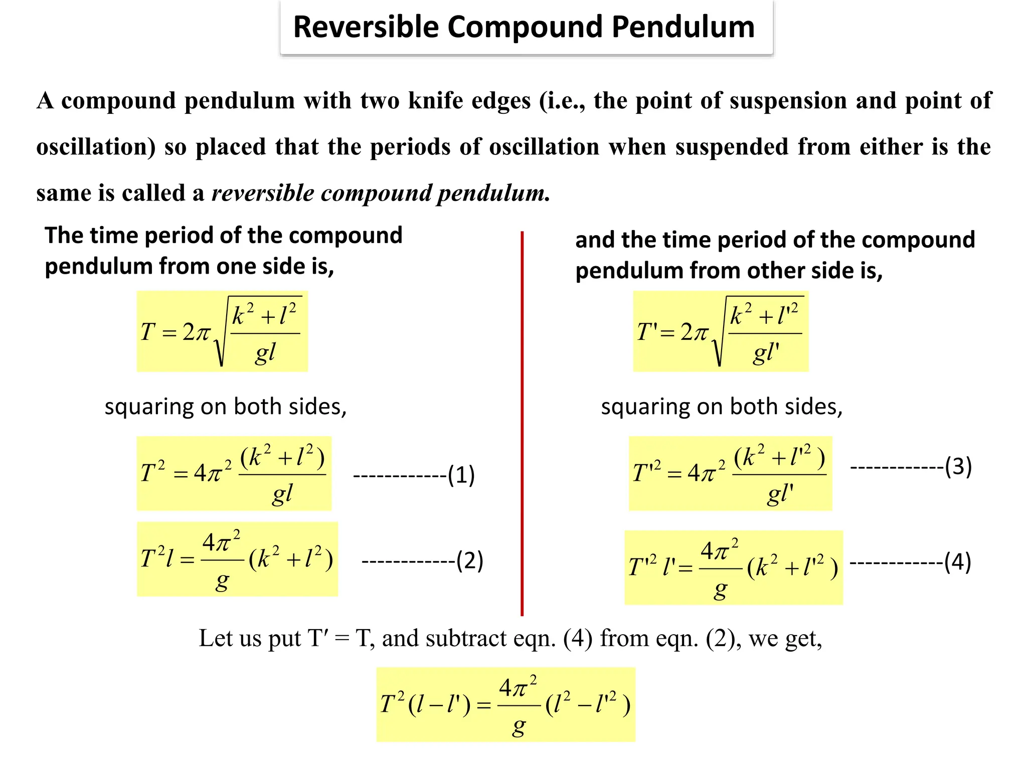 Reversible Compound Pendulum
A compound pendulum with two knife edges (i.e., the point of suspension and point of
oscillation) so placed that the periods of oscillation when suspended from either is the
same is called a reversible compound pendulum.
The time period of the compound
pendulum from one side is,
gl
l
k
T
2
2
2

 
squaring on both sides,
gl
l
k
T
)
(
4
2
2
2
2 
 
)
(
4 2
2
2
2
l
k
g
l
T 


and the time period of the compound
pendulum from other side is,
'
'
2
'
2
2
gl
l
k
T

 
------------(1)
------------(2)
squaring on both sides,
'
)
'
(
4
'
2
2
2
2
gl
l
k
T

 
)
'
(
4
'
' 2
2
2
2
l
k
g
l
T 


------------(3)
------------(4)
Let us put T′ = T, and subtract eqn. (4) from eqn. (2), we get,
)
'
(
4
)
'
( 2
2
2
2
l
l
g
l
l
T 



 