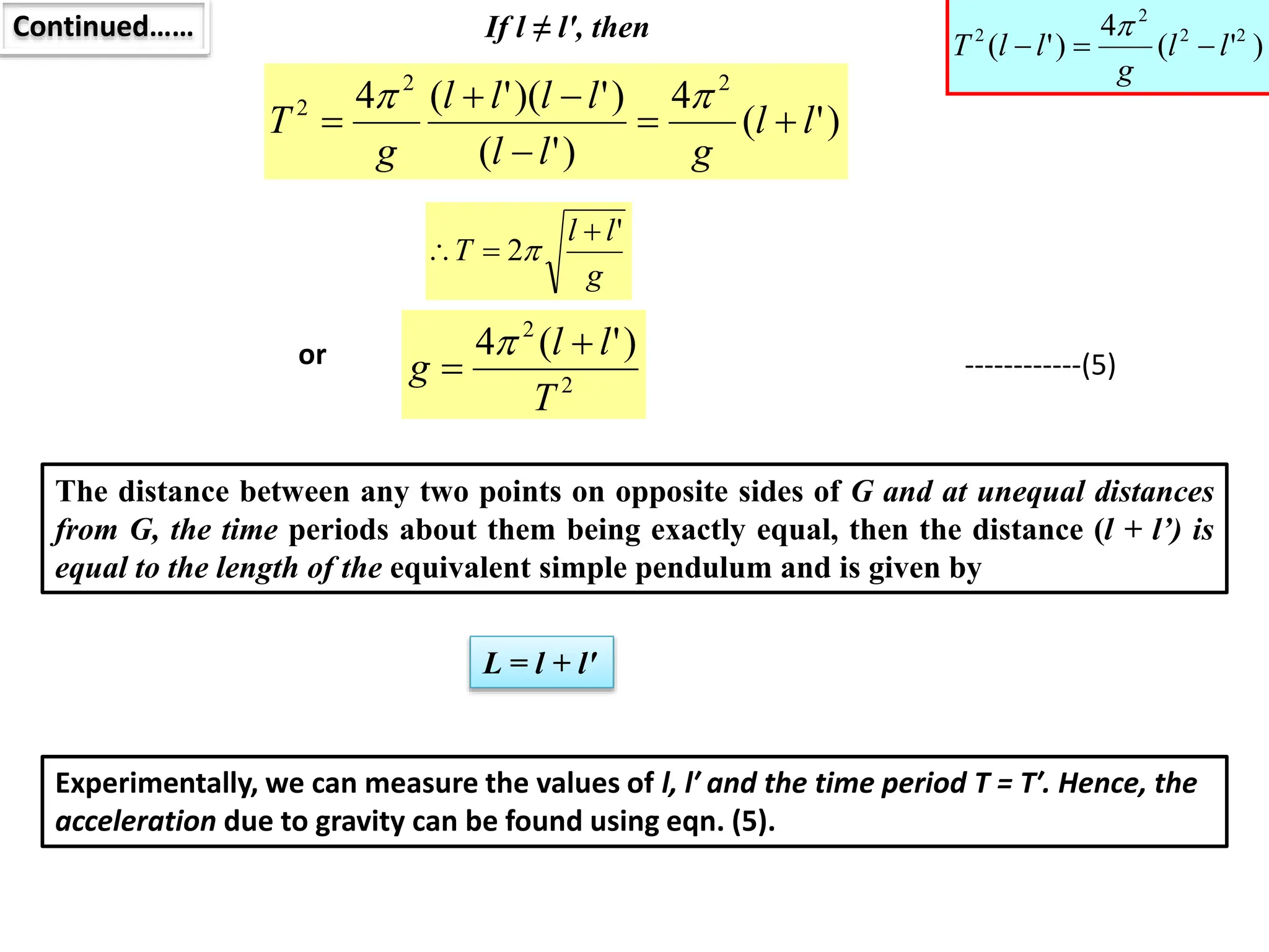 Continued…… If l ≠ l′, then
)
'
(
4
)
'
(
)
'
)(
'
(
4 2
2
2
l
l
g
l
l
l
l
l
l
g
T 







g
l
l
T
'
2


 
2
2
)
'
(
4
T
l
l
g



or ------------(5)
The distance between any two points on opposite sides of G and at unequal distances
from G, the time periods about them being exactly equal, then the distance (l + l’) is
equal to the length of the equivalent simple pendulum and is given by
L = l + l′
Experimentally, we can measure the values of l, l′ and the time period T = T′. Hence, the
acceleration due to gravity can be found using eqn. (5).
)
'
(
4
)
'
( 2
2
2
2
l
l
g
l
l
T 



 