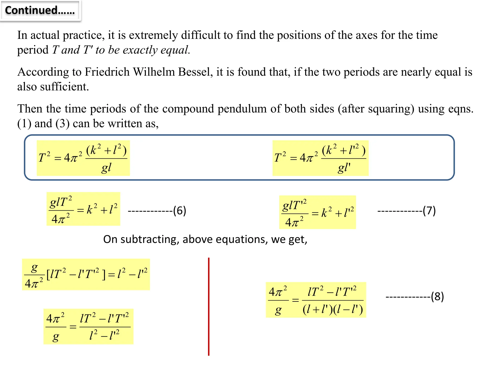 In actual practice, it is extremely difficult to find the positions of the axes for the time
period T and T′ to be exactly equal.
Continued……
According to Friedrich Wilhelm Bessel, it is found that, if the two periods are nearly equal is
also sufficient.
Then the time periods of the compound pendulum of both sides (after squaring) using eqns.
(1) and (3) can be written as,
gl
l
k
T
)
(
4
2
2
2
2 
  ------------(1)
'
)
'
(
4
2
2
2
2
gl
l
k
T

  ------------(3)
2
2
2
2
4
l
k
glT



2
2
2
2
'
4
'
l
k
glT



On subtracting, above equations, we get,
2
2
2
2
2
'
]
'
'
[
4
l
l
T
l
lT
g




2
2
2
2
2
'
'
'
4
l
l
T
l
lT
g 



------------(6) ------------(7)
)
'
)(
'
(
'
'
4 2
2
2
l
l
l
l
T
l
lT
g 



 ------------(8)
 