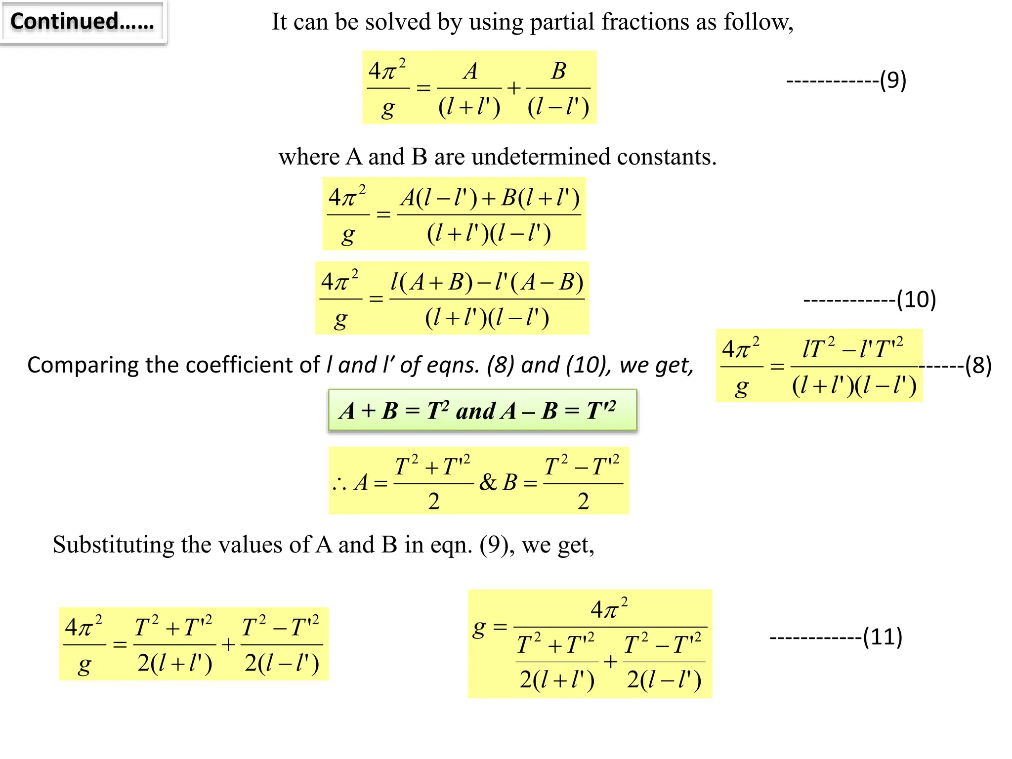 Continued…… It can be solved by using partial fractions as follow,
)
'
(
)
'
(
4 2
l
l
B
l
l
A
g 




where A and B are undetermined constants.
)
'
)(
'
(
)
'
(
)
'
(
4 2
l
l
l
l
l
l
B
l
l
A
g 






)
'
)(
'
(
)
(
'
)
(
4 2
l
l
l
l
B
A
l
B
A
l
g 






Comparing the coefficient of l and l′ of eqns. (8) and (10), we get,
------------(9)
------------(10)
)
'
)(
'
(
'
'
4 2
2
2
l
l
l
l
T
l
lT
g 




------(8)
A + B = T2 and A – B = T′2
2
'
&
2
' 2
2
2
2
T
T
B
T
T
A





Substituting the values of A and B in eqn. (9), we get,
)
'
(
2
'
)
'
(
2
'
4 2
2
2
2
2
l
l
T
T
l
l
T
T
g 






)
'
(
2
'
)
'
(
2
'
4
2
2
2
2
2
l
l
T
T
l
l
T
T
g







------------(11)
 