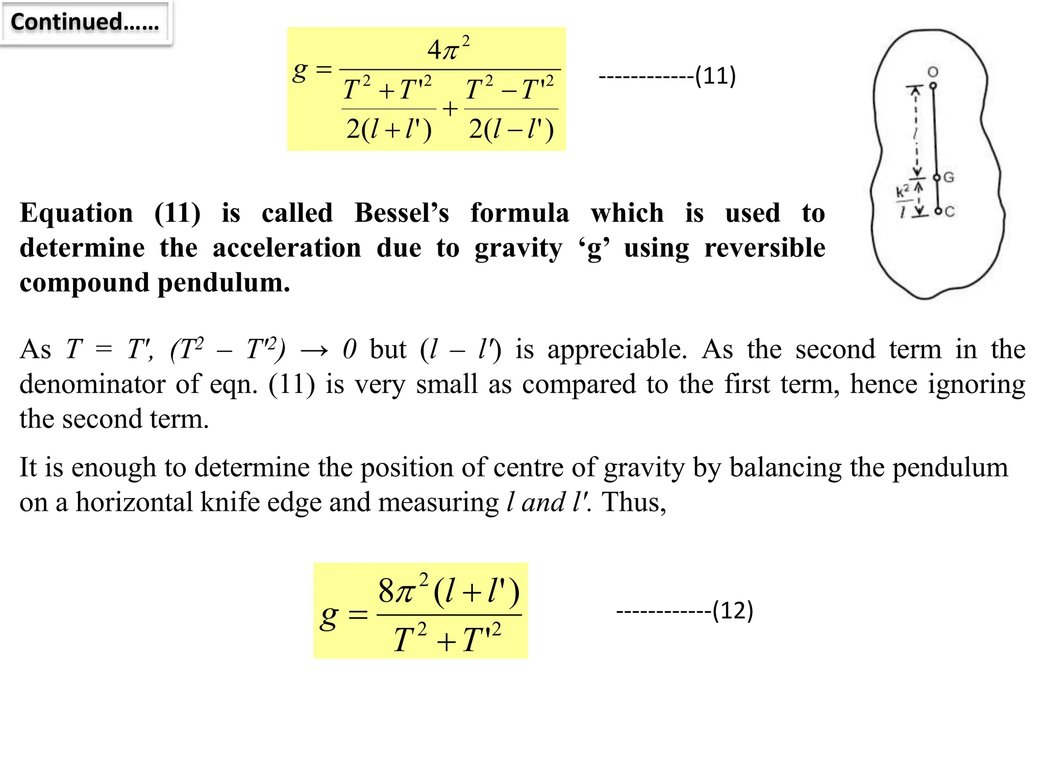 Continued……
Equation (11) is called Bessel’s formula which is used to
determine the acceleration due to gravity ‘g’ using reversible
compound pendulum.
)
'
(
2
'
)
'
(
2
'
4
2
2
2
2
2
l
l
T
T
l
l
T
T
g







------------(11)
As T = T′, (T2 – T′2) → 0 but (l – l′) is appreciable. As the second term in the
denominator of eqn. (11) is very small as compared to the first term, hence ignoring
the second term.
It is enough to determine the position of centre of gravity by balancing the pendulum
on a horizontal knife edge and measuring l and l′. Thus,
2
2
2
'
)
'
(
8
T
T
l
l
g



 ------------(12)
 