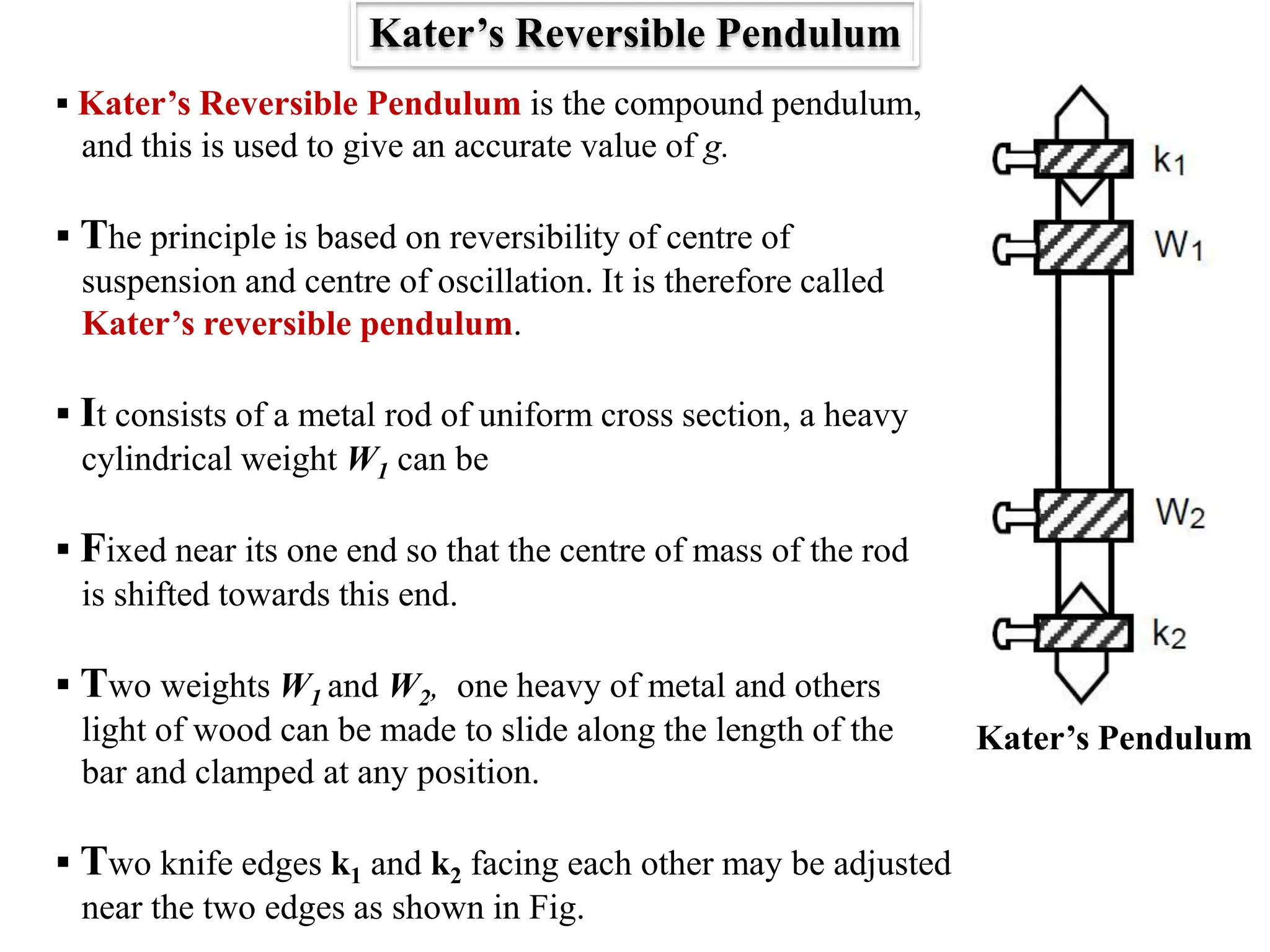  Kater’s Reversible Pendulum is the compound pendulum,
and this is used to give an accurate value of g.
 The principle is based on reversibility of centre of
suspension and centre of oscillation. It is therefore called
Kater’s reversible pendulum.
 It consists of a metal rod of uniform cross section, a heavy
cylindrical weight W1 can be
 Fixed near its one end so that the centre of mass of the rod
is shifted towards this end.
 Two weights W1 and W2, one heavy of metal and others
light of wood can be made to slide along the length of the
bar and clamped at any position.
 Two knife edges k1 and k2 facing each other may be adjusted
near the two edges as shown in Fig.
Kater’s Reversible Pendulum
Kater’s Pendulum
 