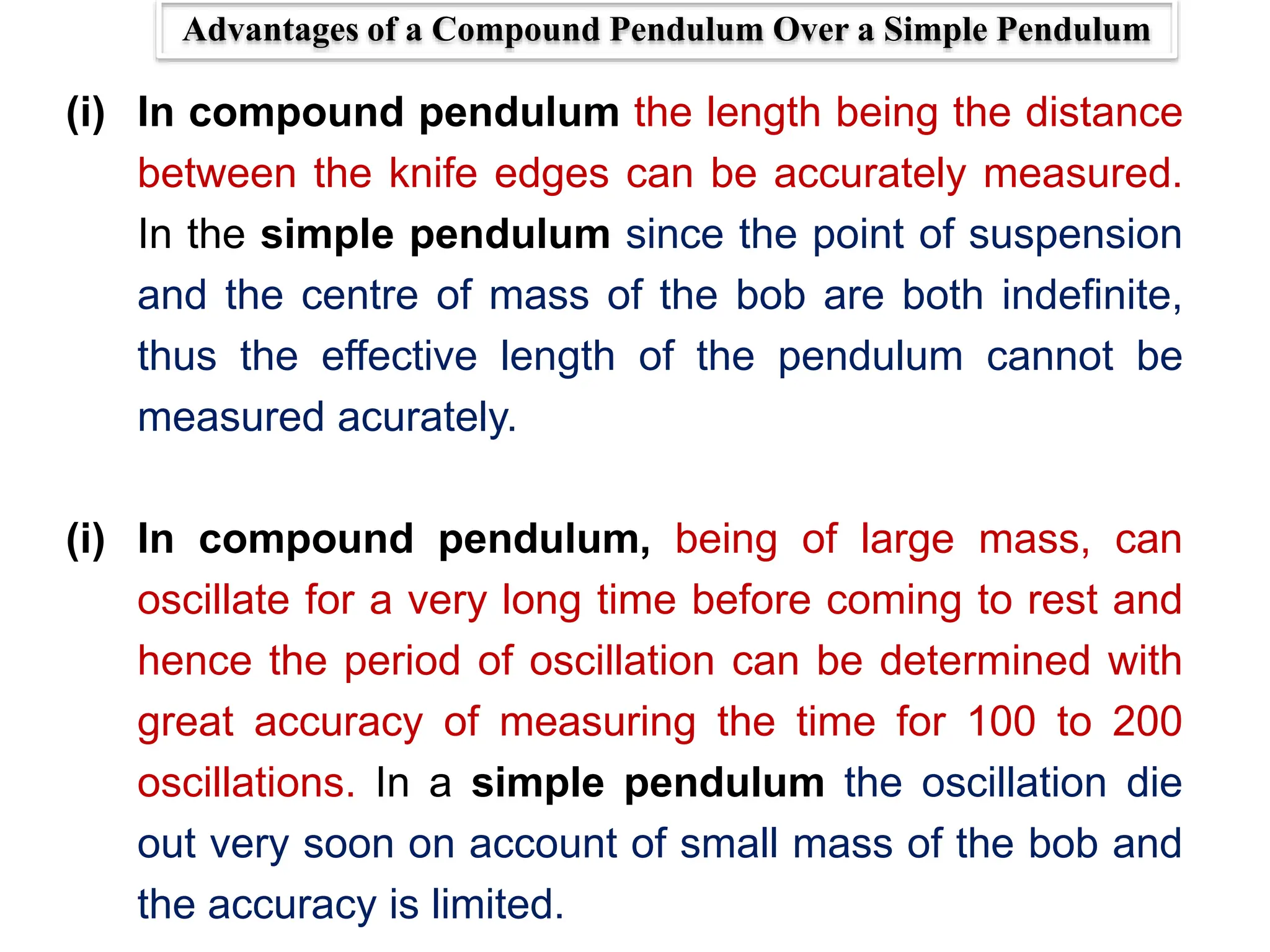 Advantages of a Compound Pendulum Over a Simple Pendulum
(i) In compound pendulum the length being the distance
between the knife edges can be accurately measured.
In the simple pendulum since the point of suspension
and the centre of mass of the bob are both indefinite,
thus the effective length of the pendulum cannot be
measured acurately.
(i) In compound pendulum, being of large mass, can
oscillate for a very long time before coming to rest and
hence the period of oscillation can be determined with
great accuracy of measuring the time for 100 to 200
oscillations. In a simple pendulum the oscillation die
out very soon on account of small mass of the bob and
the accuracy is limited.
 