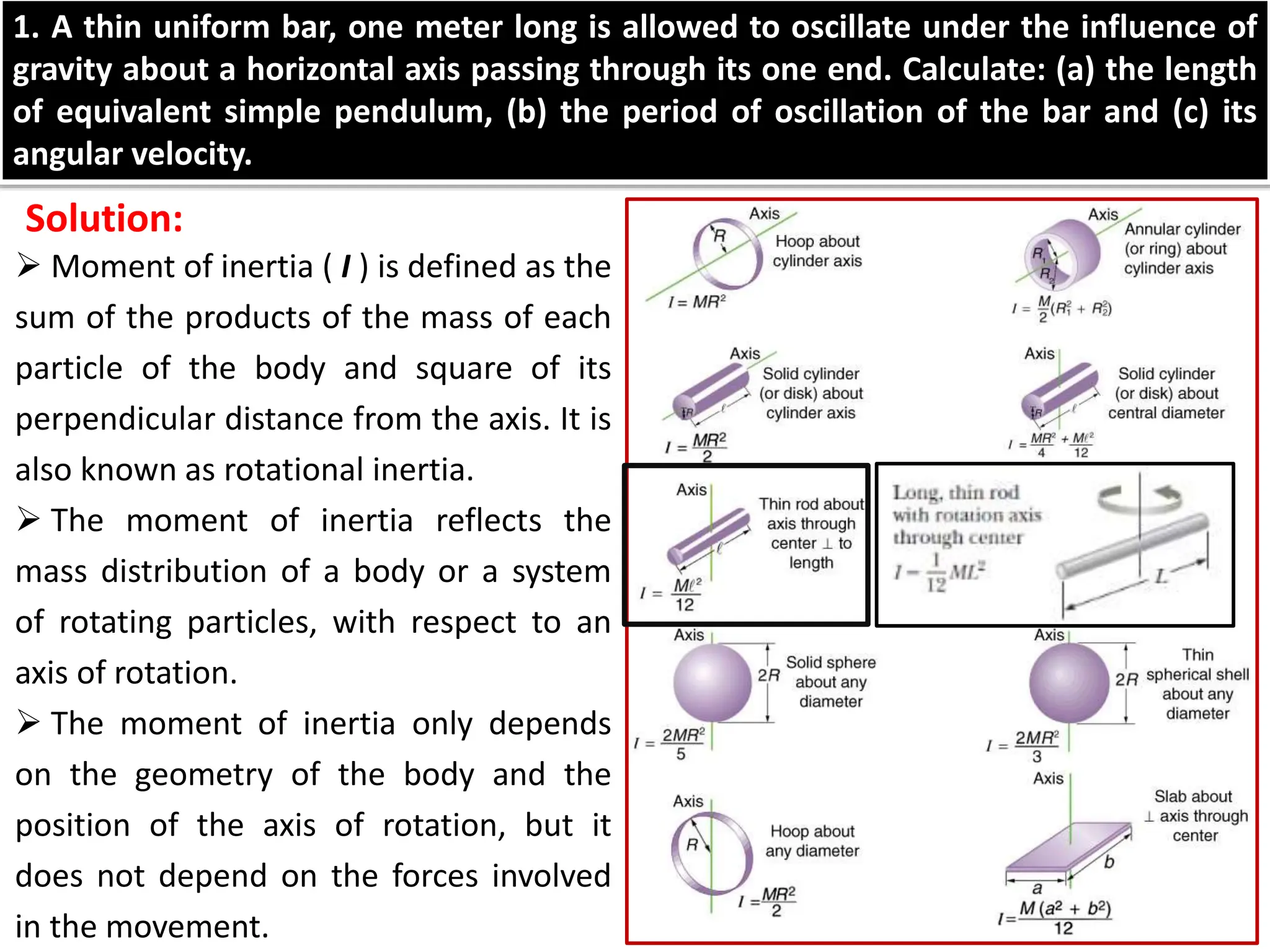  Moment of inertia ( I ) is defined as the
sum of the products of the mass of each
particle of the body and square of its
perpendicular distance from the axis. It is
also known as rotational inertia.
 The moment of inertia reflects the
mass distribution of a body or a system
of rotating particles, with respect to an
axis of rotation.
 The moment of inertia only depends
on the geometry of the body and the
position of the axis of rotation, but it
does not depend on the forces involved
in the movement.
1. A thin uniform bar, one meter long is allowed to oscillate under the influence of
gravity about a horizontal axis passing through its one end. Calculate: (a) the length
of equivalent simple pendulum, (b) the period of oscillation of the bar and (c) its
angular velocity.
Solution:
 