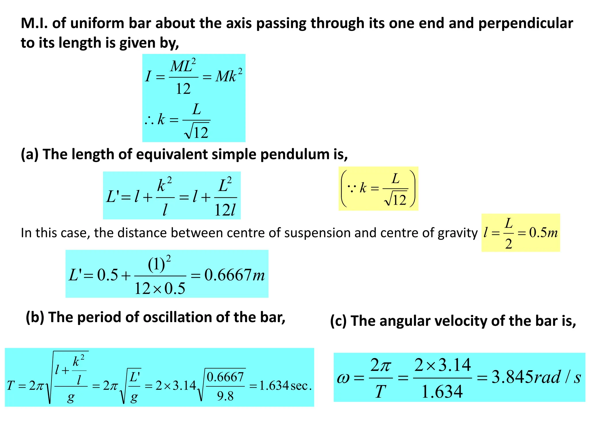 M.I. of uniform bar about the axis passing through its one end and perpendicular
to its length is given by,
12
12
2
2
L
k
Mk
ML
I




(a) The length of equivalent simple pendulum is,
l
L
l
l
k
l
L
12
'
2
2











12
L
k

In this case, the distance between centre of suspension and centre of gravity
m
L 6667
.
0
5
.
0
12
)
1
(
5
.
0
'
2




m
L
l 5
.
0
2


(b) The period of oscillation of the bar,
.
sec
634
.
1
8
.
9
6667
.
0
14
.
3
2
'
2
2
2






g
L
g
l
k
l
T 
 s
rad
T
/
845
.
3
634
.
1
14
.
3
2
2






(c) The angular velocity of the bar is,
 