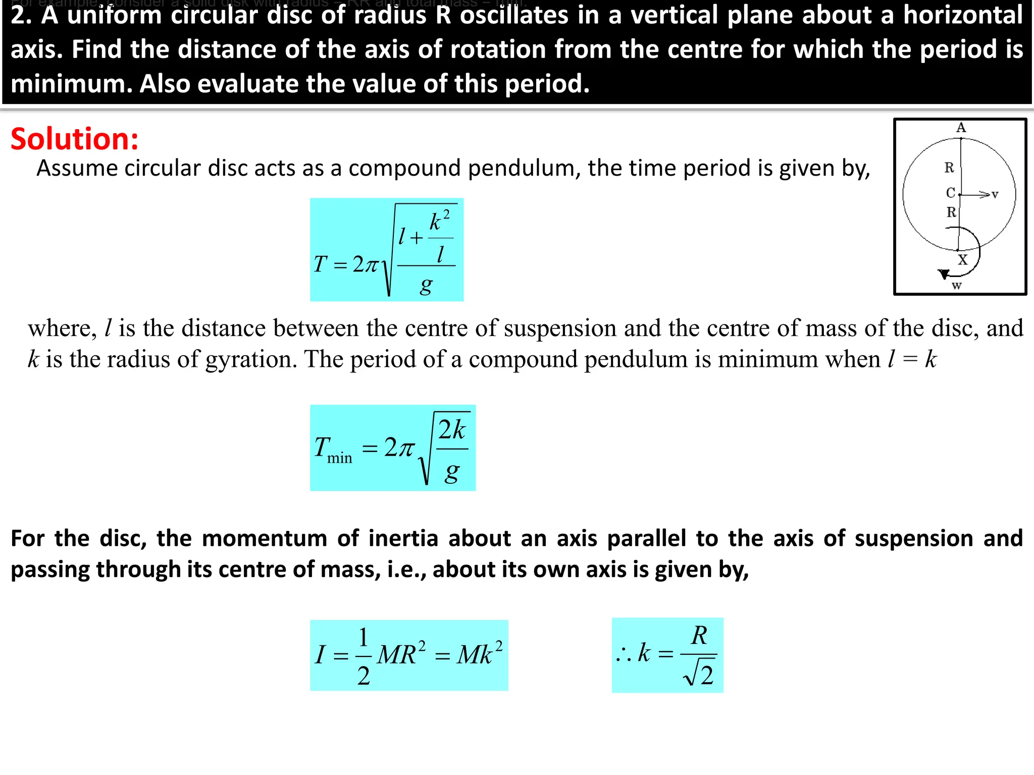 2. A uniform circular disc of radius R oscillates in a vertical plane about a horizontal
axis. Find the distance of the axis of rotation from the centre for which the period is
minimum. Also evaluate the value of this period.
Assume circular disc acts as a compound pendulum, the time period is given by,
Solution:
g
l
k
l
T
2
2

 
where, l is the distance between the centre of suspension and the centre of mass of the disc, and
k is the radius of gyration. The period of a compound pendulum is minimum when l = k
g
k
T
2
2
min 

For the disc, the momentum of inertia about an axis parallel to the axis of suspension and
passing through its centre of mass, i.e., about its own axis is given by,
2
2
2
1
Mk
MR
I 

For example, consider a solid disk with radius = RR and total mass = mm.
2
R
k 

 
