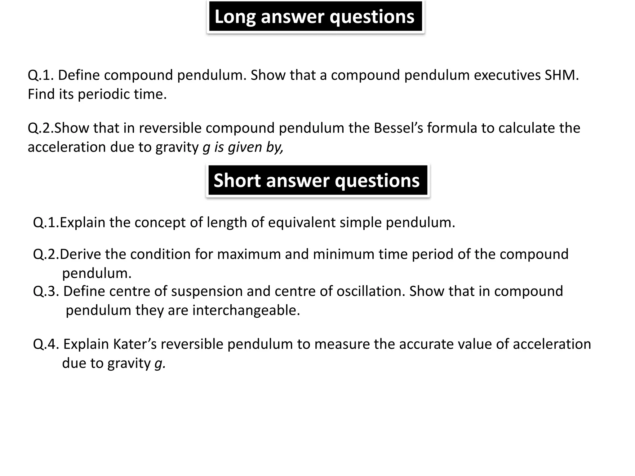 Q.1. Define compound pendulum. Show that a compound pendulum executives SHM.
Find its periodic time.
Q.1.Explain the concept of length of equivalent simple pendulum.
Q.2.Derive the condition for maximum and minimum time period of the compound
pendulum.
Q.3. Define centre of suspension and centre of oscillation. Show that in compound
pendulum they are interchangeable.
Q.2.Show that in reversible compound pendulum the Bessel’s formula to calculate the
acceleration due to gravity g is given by,
Q.4. Explain Kater’s reversible pendulum to measure the accurate value of acceleration
due to gravity g.
Long answer questions
Short answer questions
 