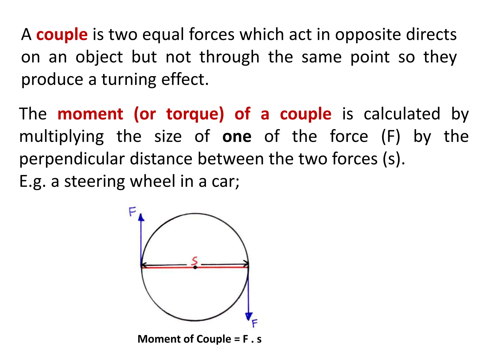 A couple is two equal forces which act in opposite directs
on an object but not through the same point so they
produce a turning effect.
The moment (or torque) of a couple is calculated by
multiplying the size of one of the force (F) by the
perpendicular distance between the two forces (s).
E.g. a steering wheel in a car;
Moment of Couple = F . s
 